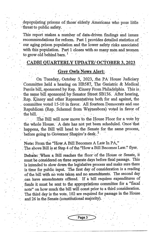 depopulating prisons of.those’ elderly Americans who pose litile ‘threat to public safety. . g ‘This report makes.a nurber of data-driven findings and issues recommiendations for reform. Part 1 provides detailed statistics of our aging prison population and the lower safety risks assaciated ‘with this population. Part 1 closes with 5o many mén and women 10 grow old behind bars. ’ . CADBI QUARTERLY UPDATE/ OCTOBER 3, 2023 Grey Owls News Alert: On Tuesday,. October 3, 2023, the PA House Judiciary Committee held a hearing on HBS87, The Geriatric & Medical Parole bill, sponsored by Rep. Kinsey From Philadelphia. This is the same bill sponsored by Senator Strect SB136. After hearing, Rep. Kinsey and other Representatives both for and against, the commiftee voted 15-10 in favor. Al fourteen Democrats arid one Republican (Rep. Schemel from Waynesbora) voted in favor of the bill ‘The Bill will now move to thé House Floor for a voto by thie whole House. A date has not yet been scheduled. Once that happens, the Bill will head to the Senate for the same process, ‘before going to Governor Shapiro’s desk. * Note: From the “How A Bill Becomes A Law In PA,” “The above Bill is at Step 4 of the “How a Bill Becomes Law.” flyer. Debate: ‘When a Bill reaches the floor of the House or Senate, it ‘must be ¢ansidered on three separate days before final passage. This is intended to slow down the legislative process and make suro there is time for public input. ‘The first day of cansideration is a reading of the,bill with 1o vote faken and no amendsnents. Tho second day can have amendments offered. ’ If a bill requires expenditurcs of fuids it must be sent o the appropriations committee for a “fiscal note” on how much the bill will const prior to a third consideration. The third day s the vots, 102 are required for passage in the Houso and 26 i the Senate (constitutional majority).